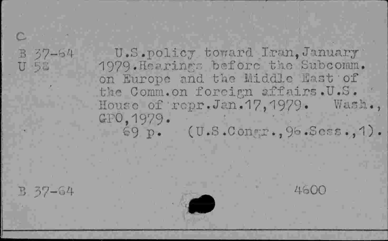 ﻿c
B 37-64 U
U.S .policy torrard Iran, January 1979 .Hearings before the Subcoinm. on Europe and the Middle East of the Comm.on foreign affairs.U.S. House of ropr.Jan.17,1979.	V/ash.,
GFO,1979.
69 P* (U.S.Conyr.,96.Sees.,1).
B 37-64
4600